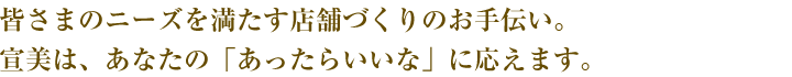 皆さまのニーズを満たす店舗づくりのお手伝い。宣美は、あなたの「あったらいいな」に応えます。