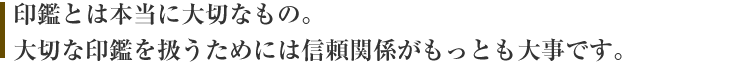 印鑑とは本当に大切なもの。大切な印鑑を扱うためには信頼関係がもっとも大事です。