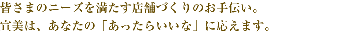 皆さまのニーズを満たす店舗づくりのお手伝い。宣美は、あなたの「あったらいいな」に応えます。