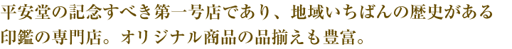 平安堂の記念すべき第一号店であり、地域いちばんの歴史がある印鑑の専門店。オリジナル商品の品揃えも豊富。